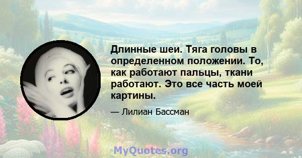 Длинные шеи. Тяга головы в определенном положении. То, как работают пальцы, ткани работают. Это все часть моей картины.