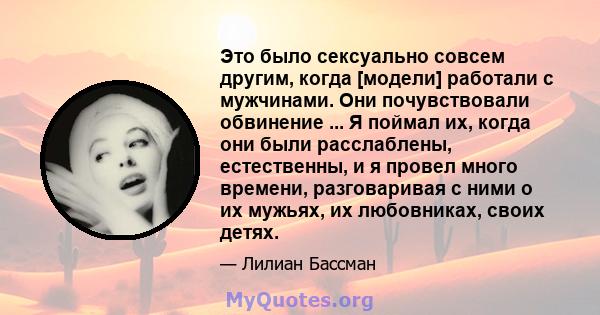 Это было сексуально совсем другим, когда [модели] работали с мужчинами. Они почувствовали обвинение ... Я поймал их, когда они были расслаблены, естественны, и я провел много времени, разговаривая с ними о их мужьях, их 