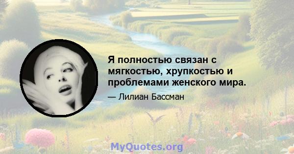 Я полностью связан с мягкостью, хрупкостью и проблемами женского мира.