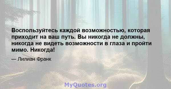 Воспользуйтесь каждой возможностью, которая приходит на ваш путь. Вы никогда не должны, никогда не видеть возможности в глаза и пройти мимо. Никогда!