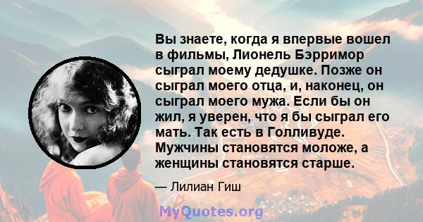 Вы знаете, когда я впервые вошел в фильмы, Лионель Бэрримор сыграл моему дедушке. Позже он сыграл моего отца, и, наконец, он сыграл моего мужа. Если бы он жил, я уверен, что я бы сыграл его мать. Так есть в Голливуде.