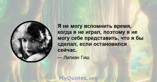 Я не могу вспомнить время, когда я не играл, поэтому я не могу себе представить, что я бы сделал, если остановился сейчас.