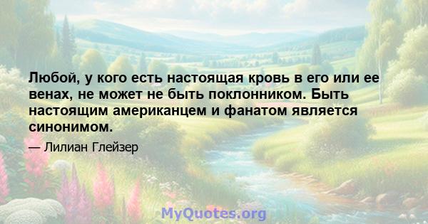 Любой, у кого есть настоящая кровь в его или ее венах, не может не быть поклонником. Быть настоящим американцем и фанатом является синонимом.