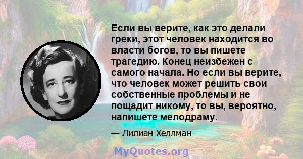 Если вы верите, как это делали греки, этот человек находится во власти богов, то вы пишете трагедию. Конец неизбежен с самого начала. Но если вы верите, что человек может решить свои собственные проблемы и не пощадит