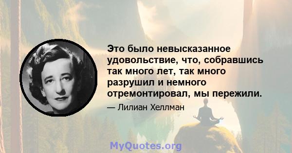 Это было невысказанное удовольствие, что, собравшись так много лет, так много разрушил и немного отремонтировал, мы пережили.