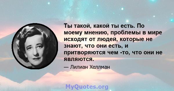 Ты такой, какой ты есть. По моему мнению, проблемы в мире исходят от людей, которые не знают, что они есть, и притворяются чем -то, что они не являются.