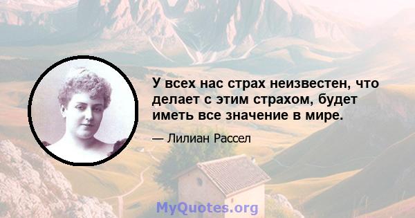 У всех нас страх неизвестен, что делает с этим страхом, будет иметь все значение в мире.