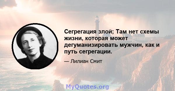 Сегрегация злой; Там нет схемы жизни, которая может дегуманизировать мужчин, как и путь сегрегации.