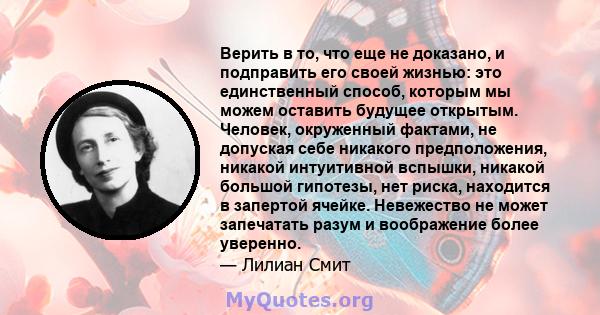 Верить в то, что еще не доказано, и подправить его своей жизнью: это единственный способ, которым мы можем оставить будущее открытым. Человек, окруженный фактами, не допуская себе никакого предположения, никакой