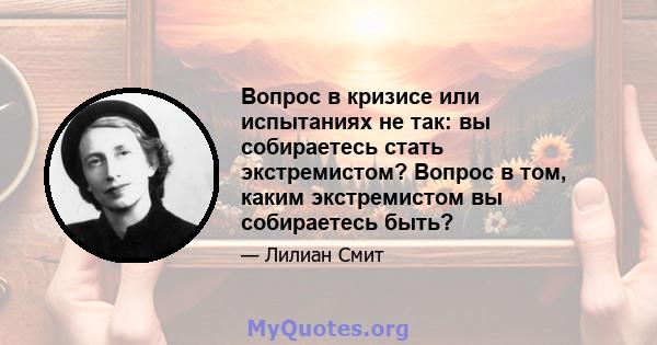 Вопрос в кризисе или испытаниях не так: вы собираетесь стать экстремистом? Вопрос в том, каким экстремистом вы собираетесь быть?