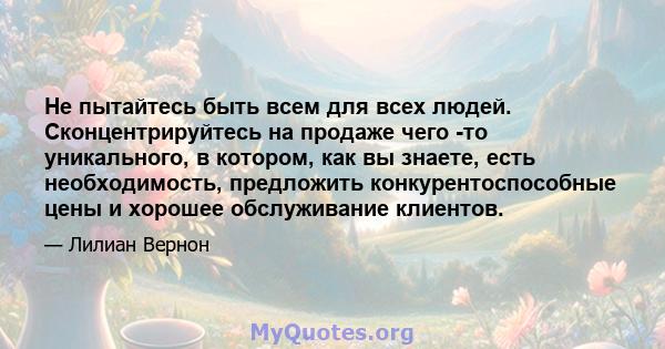 Не пытайтесь быть всем для всех людей. Сконцентрируйтесь на продаже чего -то уникального, в котором, как вы знаете, есть необходимость, предложить конкурентоспособные цены и хорошее обслуживание клиентов.