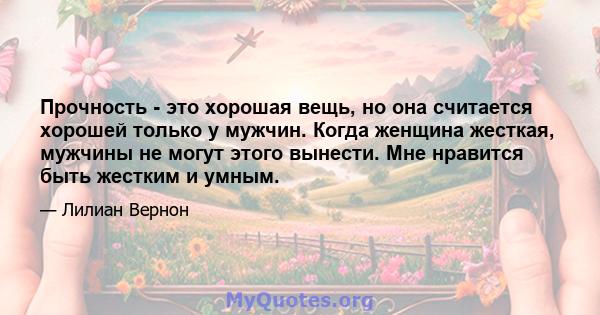 Прочность - это хорошая вещь, но она считается хорошей только у мужчин. Когда женщина жесткая, мужчины не могут этого вынести. Мне нравится быть жестким и умным.