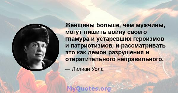 Женщины больше, чем мужчины, могут лишить войну своего гламура и устаревших героизмов и патриотизмов, и рассматривать это как демон разрушения и отвратительного неправильного.