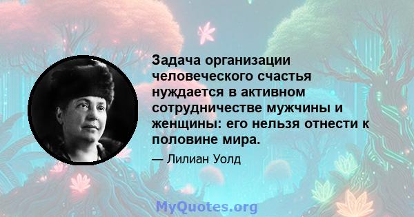 Задача организации человеческого счастья нуждается в активном сотрудничестве мужчины и женщины: его нельзя отнести к половине мира.