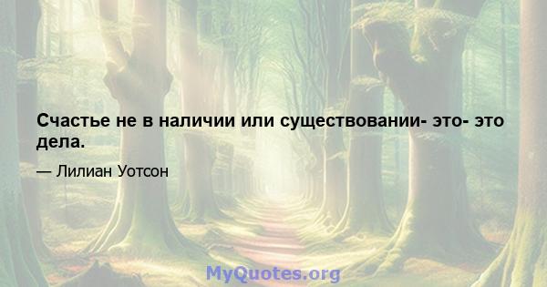 Счастье не в наличии или существовании- это- это дела.