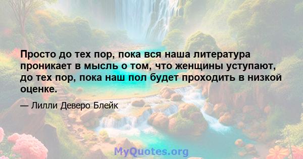 Просто до тех пор, пока вся наша литература проникает в мысль о том, что женщины уступают, до тех пор, пока наш пол будет проходить в низкой оценке.