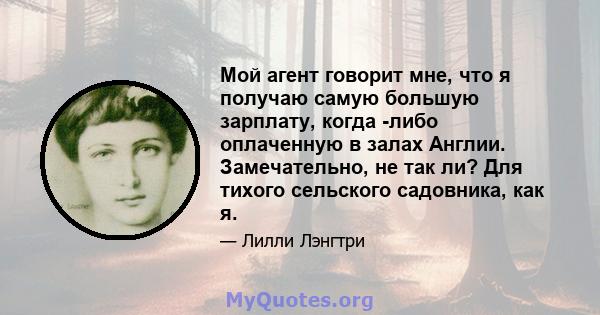 Мой агент говорит мне, что я получаю самую большую зарплату, когда -либо оплаченную в залах Англии. Замечательно, не так ли? Для тихого сельского садовника, как я.