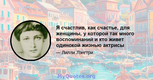 Я счастлив, как счастье, для женщины, у которой так много воспоминаний и кто живет одинокой жизнью актрисы