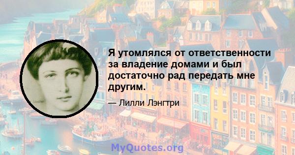 Я утомлялся от ответственности за владение домами и был достаточно рад передать мне другим.