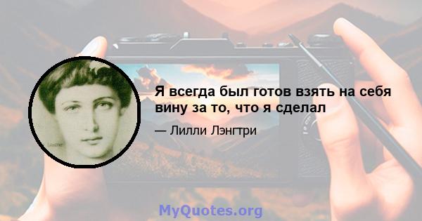 Я всегда был готов взять на себя вину за то, что я сделал