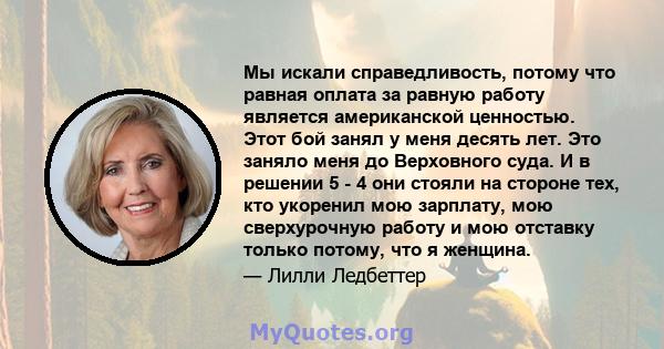 Мы искали справедливость, потому что равная оплата за равную работу является американской ценностью. Этот бой занял у меня десять лет. Это заняло меня до Верховного суда. И в решении 5 - 4 они стояли на стороне тех, кто 