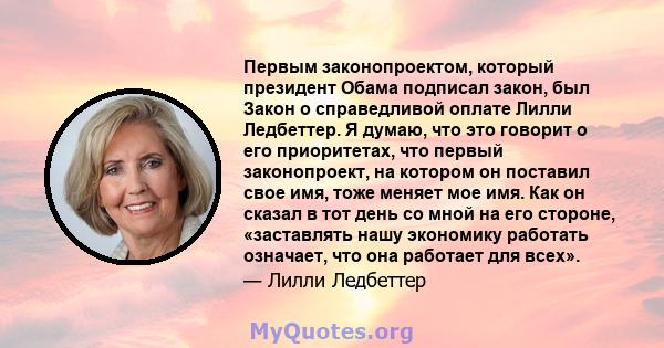 Первым законопроектом, который президент Обама подписал закон, был Закон о справедливой оплате Лилли Ледбеттер. Я думаю, что это говорит о его приоритетах, что первый законопроект, на котором он поставил свое имя, тоже