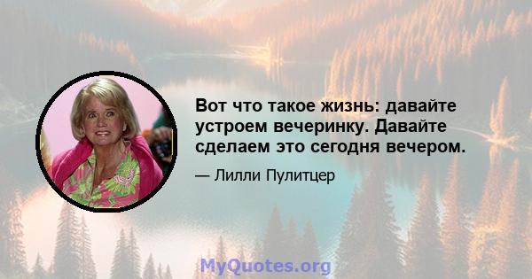 Вот что такое жизнь: давайте устроем вечеринку. Давайте сделаем это сегодня вечером.