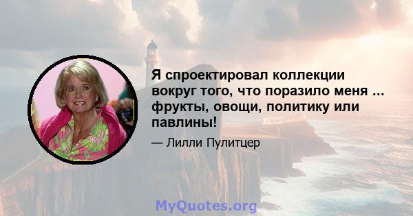 Я спроектировал коллекции вокруг того, что поразило меня ... фрукты, овощи, политику или павлины!