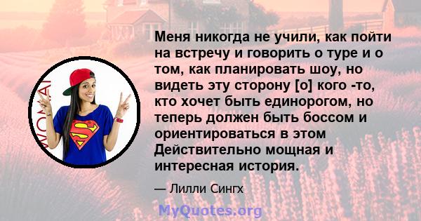 Меня никогда не учили, как пойти на встречу и говорить о туре и о том, как планировать шоу, но видеть эту сторону [о] кого -то, кто хочет быть единорогом, но теперь должен быть боссом и ориентироваться в этом