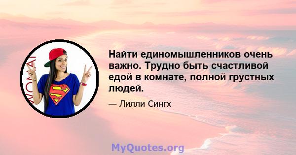 Найти единомышленников очень важно. Трудно быть счастливой едой в комнате, полной грустных людей.