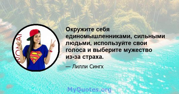 Окружите себя единомышленниками, сильными людьми, используйте свои голоса и выберите мужество из-за страха.