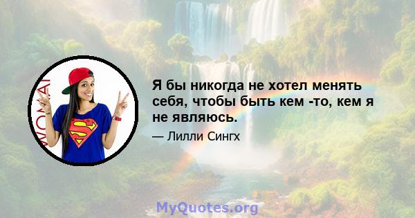 Я бы никогда не хотел менять себя, чтобы быть кем -то, кем я не являюсь.