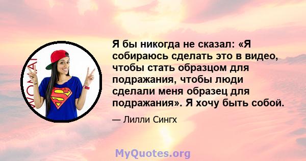 Я бы никогда не сказал: «Я собираюсь сделать это в видео, чтобы стать образцом для подражания, чтобы люди сделали меня образец для подражания». Я хочу быть собой.