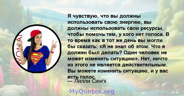 Я чувствую, что вы должны использовать свою энергию, вы должны использовать свои ресурсы, чтобы помочь тем, у кого нет голоса. В то время как в тот же день вы могли бы сказать: «Я не знал об этом. Что я должен был