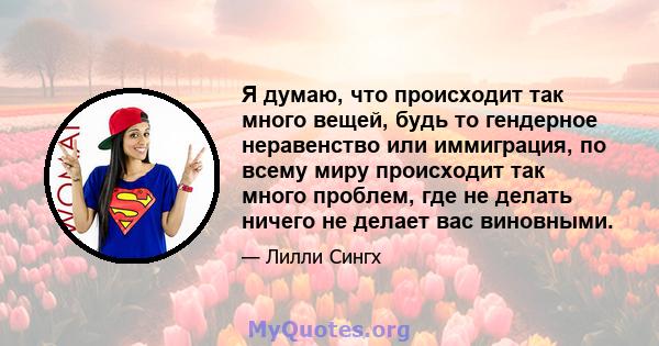 Я думаю, что происходит так много вещей, будь то гендерное неравенство или иммиграция, по всему миру происходит так много проблем, где не делать ничего не делает вас виновными.