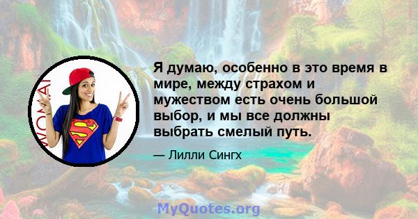 Я думаю, особенно в это время в мире, между страхом и мужеством есть очень большой выбор, и мы все должны выбрать смелый путь.