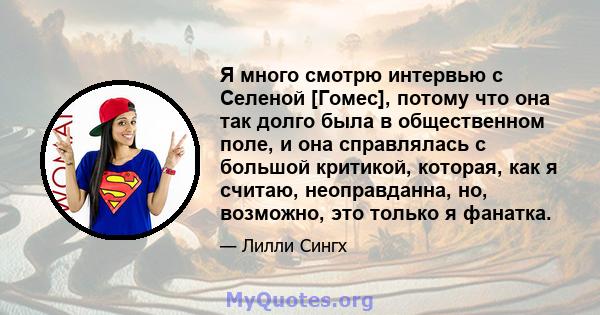 Я много смотрю интервью с Селеной [Гомес], потому что она так долго была в общественном поле, и она справлялась с большой критикой, которая, как я считаю, неоправданна, но, возможно, это только я фанатка.