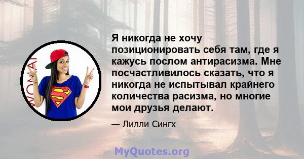 Я никогда не хочу позиционировать себя там, где я кажусь послом антирасизма. Мне посчастливилось сказать, что я никогда не испытывал крайнего количества расизма, но многие мои друзья делают.