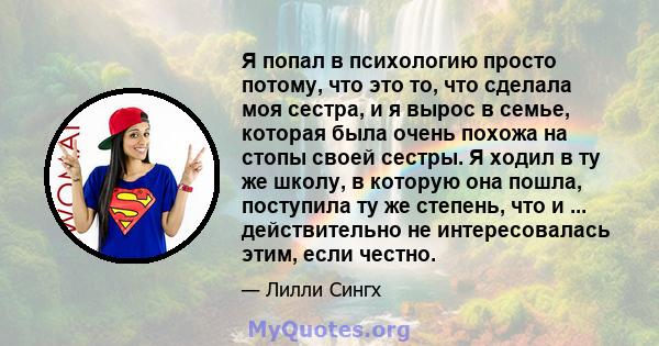 Я попал в психологию просто потому, что это то, что сделала моя сестра, и я вырос в семье, которая была очень похожа на стопы своей сестры. Я ходил в ту же школу, в которую она пошла, поступила ту же степень, что и ...