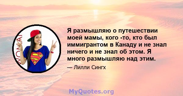 Я размышляю о путешествии моей мамы, кого -то, кто был иммигрантом в Канаду и не знал ничего и не знал об этом. Я много размышляю над этим.