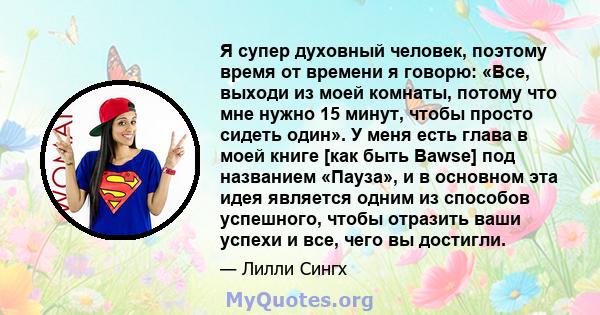 Я супер духовный человек, поэтому время от времени я говорю: «Все, выходи из моей комнаты, потому что мне нужно 15 минут, чтобы просто сидеть один». У меня есть глава в моей книге [как быть Bawse] под названием «Пауза», 