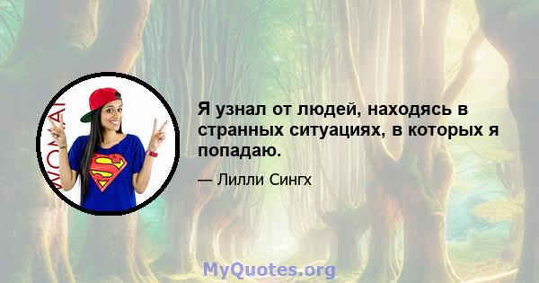 Я узнал от людей, находясь в странных ситуациях, в которых я попадаю.