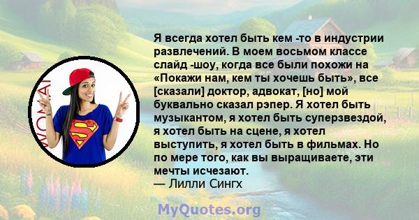 Я всегда хотел быть кем -то в индустрии развлечений. В моем восьмом классе слайд -шоу, когда все были похожи на «Покажи нам, кем ты хочешь быть», все [сказали] доктор, адвокат, [но] мой буквально сказал рэпер. Я хотел