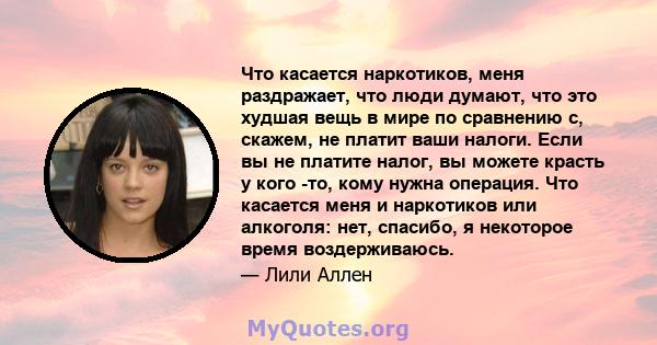 Что касается наркотиков, меня раздражает, что люди думают, что это худшая вещь в мире по сравнению с, скажем, не платит ваши налоги. Если вы не платите налог, вы можете красть у кого -то, кому нужна операция. Что