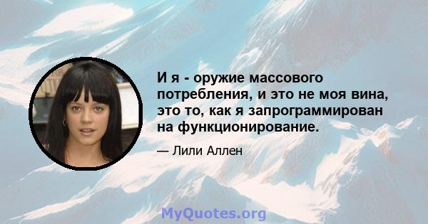 И я - оружие массового потребления, и это не моя вина, это то, как я запрограммирован на функционирование.