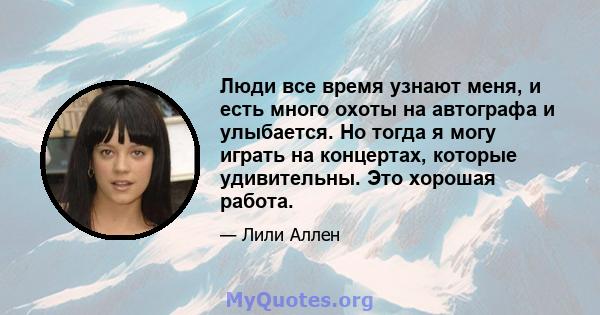 Люди все время узнают меня, и есть много охоты на автографа и улыбается. Но тогда я могу играть на концертах, которые удивительны. Это хорошая работа.