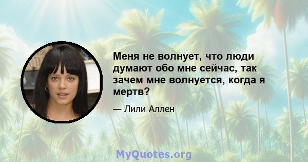 Меня не волнует, что люди думают обо мне сейчас, так зачем мне волнуется, когда я мертв?