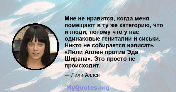 Мне не нравится, когда меня помещают в ту же категорию, что и люди, потому что у нас одинаковые гениталии и сиськи. Никто не собирается написать «Лили Аллен против Эда Ширана». Это просто не происходит.