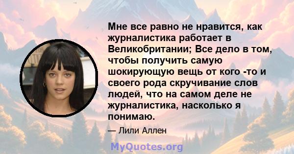 Мне все равно не нравится, как журналистика работает в Великобритании; Все дело в том, чтобы получить самую шокирующую вещь от кого -то и своего рода скручивание слов людей, что на самом деле не журналистика, насколько