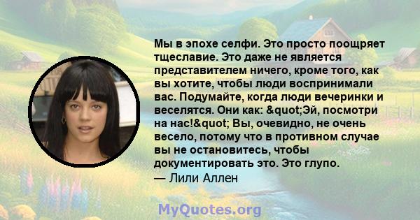 Мы в эпохе селфи. Это просто поощряет тщеславие. Это даже не является представителем ничего, кроме того, как вы хотите, чтобы люди воспринимали вас. Подумайте, когда люди вечеринки и веселятся. Они как: "Эй,